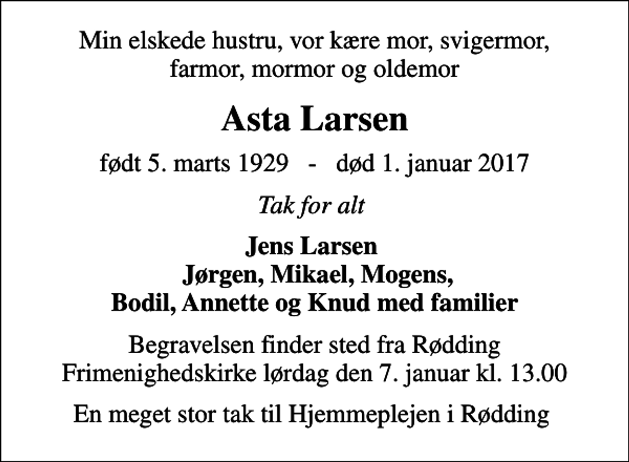 <p>Min elskede hustru, vor kære mor, svigermor, farmor, mormor og oldemor<br />Asta Larsen<br />født 5. marts 1929 - død 1. januar 2017<br />Tak for alt<br />Jens Larsen Jørgen, Mikael, Mogens, Bodil, Annette og Knud med familier<br />Begravelsen finder sted fra Rødding Frimenighedskirke lørdag den 7. januar kl. 13.00<br />En meget stor tak til Hjemmeplejen i Rødding</p>