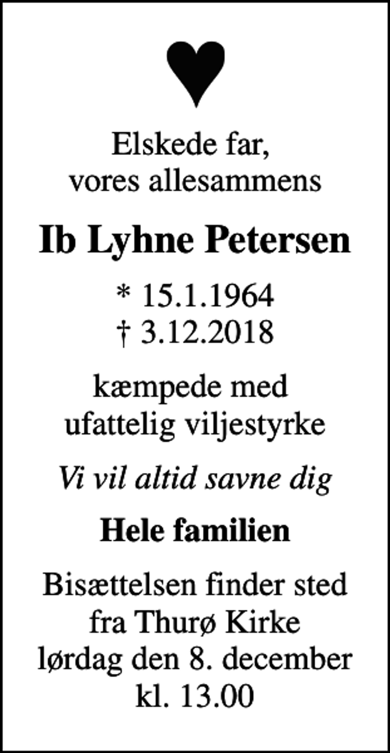 <p>Elskede far, vores allesammens<br />Ib Lyhne Petersen<br />* 15.1.1964<br />✝ 3.12.2018<br />kæmpede med ufattelig viljestyrke<br />Vi vil altid savne dig<br />Hele familien<br />Bisættelsen finder sted fra Thurø Kirke lørdag den 8. december kl. 13.00</p>