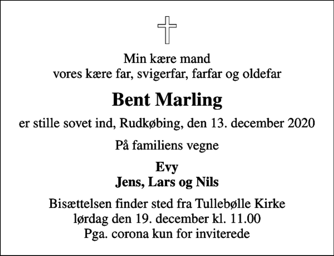 <p>Min kære mand vores kære far, svigerfar, farfar og oldefar<br />Bent Marling<br />er stille sovet ind, Rudkøbing, den 13. december 2020<br />På familiens vegne<br />Evy Jens, Lars og Nils<br />Bisættelsen finder sted fra Tullebølle Kirke lørdag den 19. december kl. 11.00 Pga. corona kun for inviterede</p>