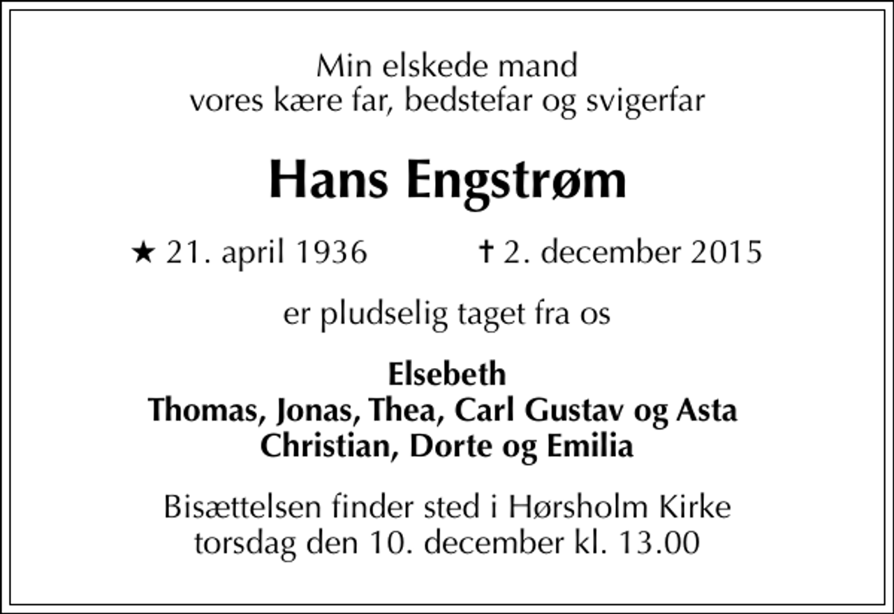 <p>Min elskede mand vores kære far, bedstefar og svigerfar<br />Hans Engstrøm<br />* 21. april 1936 ✝ 2. december 2015<br />er pludselig taget fra os<br />Elsebeth Thomas, Jonas, Thea, Carl Gustav og Asta Christian, Dorte og Emilia<br />Bisættelsen finder sted i Hørsholm Kirke torsdag den 10. december kl. 13.00</p>