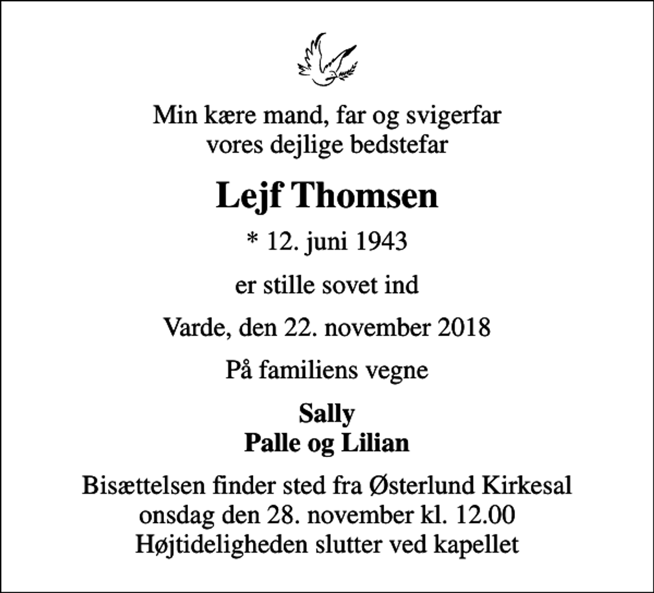 <p>Min kære mand, far og svigerfar vores dejlige bedstefar<br />Lejf Thomsen<br />* 12. juni 1943<br />er stille sovet ind<br />Varde, den 22. november 2018<br />På familiens vegne<br />Sally Palle og Lilian<br />Bisættelsen finder sted fra Østerlund Kirkesal onsdag den 28. november kl. 12.00 Højtideligheden slutter ved kapellet</p>