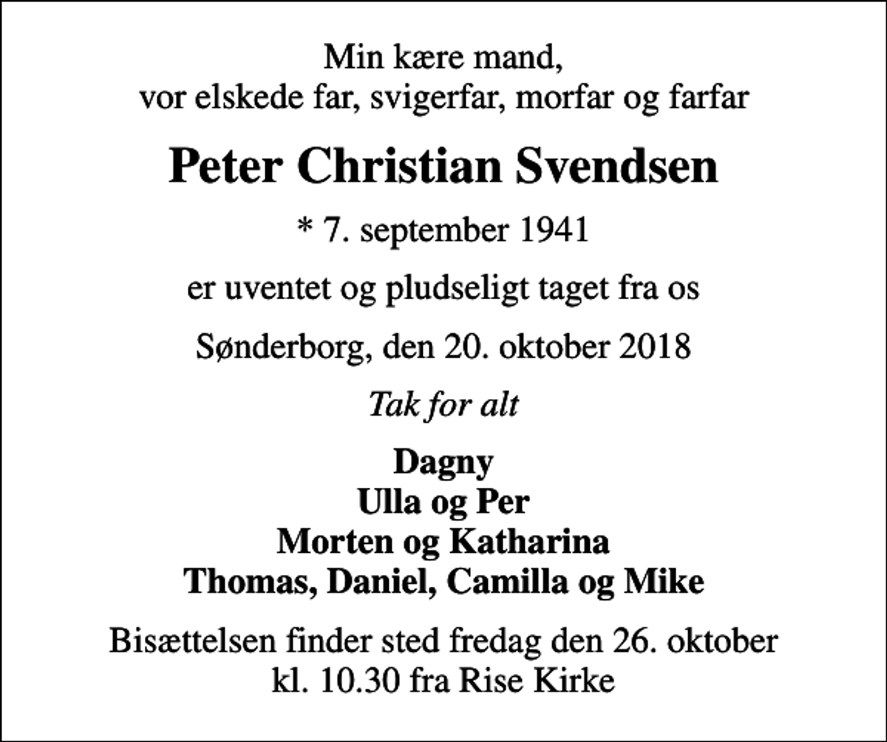 <p>Min kære mand, vor elskede far, svigerfar, morfar og farfar<br />Peter Christian Svendsen<br />* 7. september 1941<br />er uventet og pludseligt taget fra os<br />Sønderborg, den 20. oktober 2018<br />Tak for alt<br />Dagny Ulla og Per Morten og Katharina Thomas, Daniel, Camilla og Mike<br />Bisættelsen finder sted fredag den 26. oktober kl. 10.30 fra Rise Kirke</p>