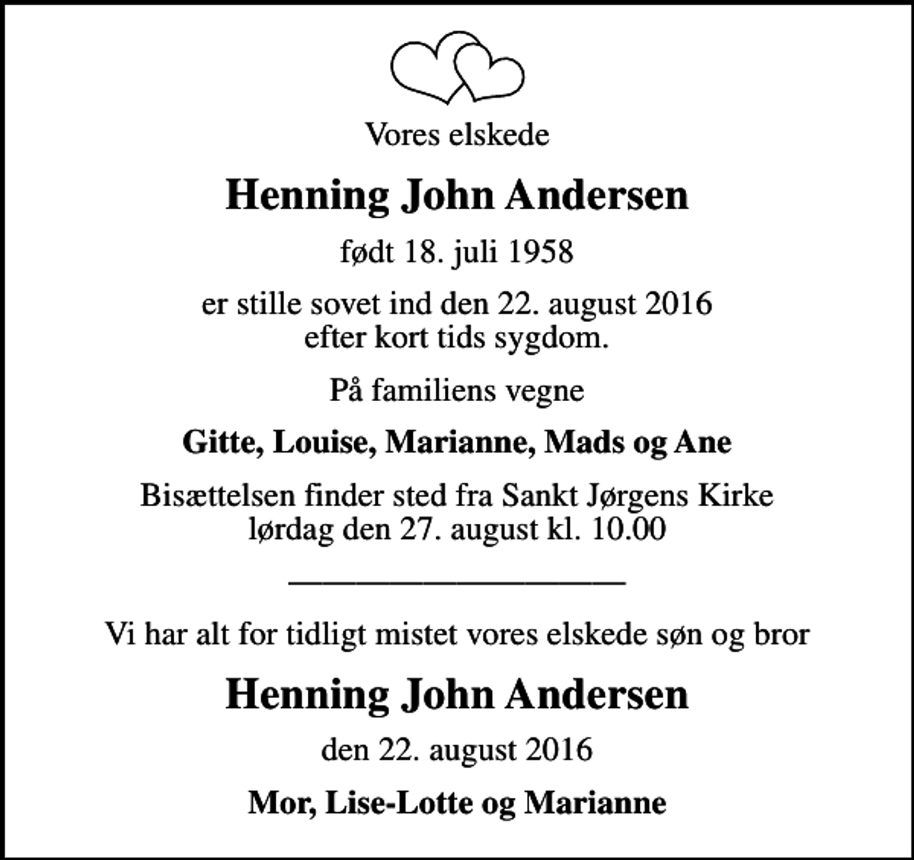 <p>Vores elskede<br />Henning John Andersen<br />født 18. juli 1958<br />er stille sovet ind den 22. august 2016 efter kort tids sygdom.<br />På familiens vegne<br />Gitte, Louise, Marianne, Mads og Ane<br />Bisættelsen finder sted fra Sankt Jørgens Kirke lørdag den 27. august kl. 10.00<br />Vi har alt for tidligt mistet vores elskede søn og bror<br />Henning John Andersen<br />den 22. august 2016<br />Mor, Lise-Lotte og Marianne</p>