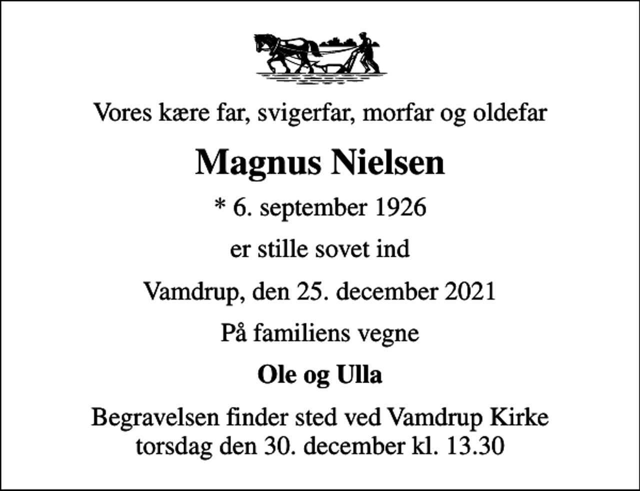 <p>Vores kære far, svigerfar, morfar og oldefar<br />Magnus Nielsen<br />* 6. september 1926<br />er stille sovet ind<br />Vamdrup, den 25. december 2021<br />På familiens vegne<br />Ole og Ulla<br />Begravelsen finder sted ved Vamdrup Kirke torsdag den 30. december kl. 13.30</p>