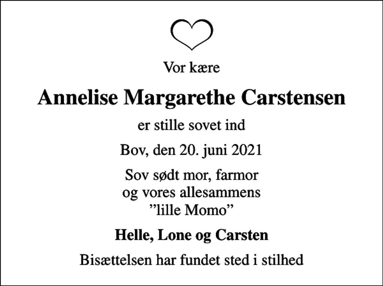 <p>Vor kære<br />Annelise Margarethe Carstensen<br />er stille sovet ind<br />Bov, den 20. juni 2021<br />Sov sødt mor, farmor og vores allesammens lille Momo<br />Helle, Lone og Carsten<br />Bisættelsen har fundet sted i stilhed</p>