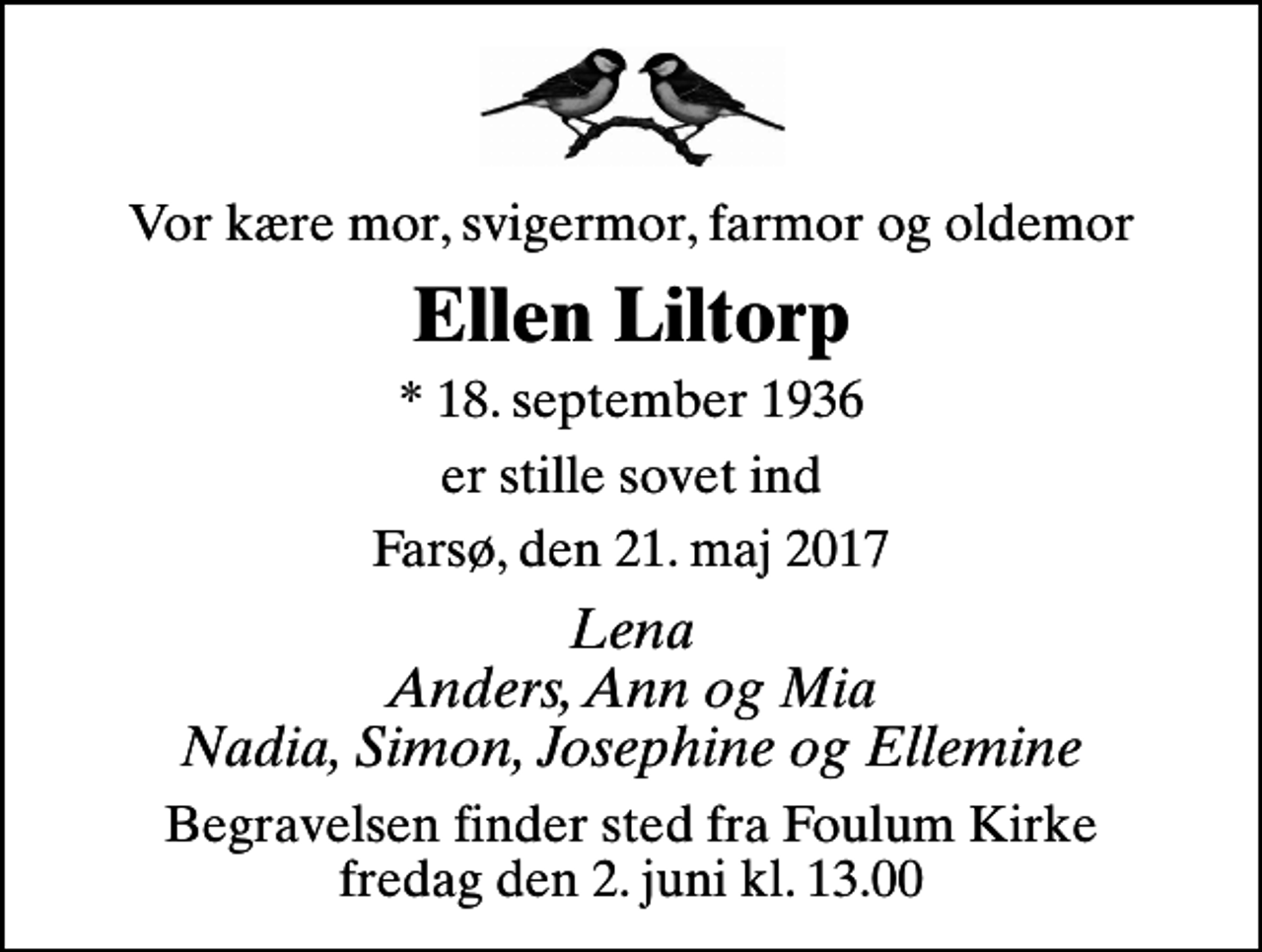 <p>Vor kære mor, svigermor, farmor og oldemor<br />Ellen Liltorp<br />* 18. september 1936<br />er stille sovet ind<br />Farsø, den 21. maj 2017<br />Lena Anders, Ann og Mia Nadia, Simon, Josephine og Ellemine<br />Begravelsen finder sted fra Foulum Kirke fredag den 2. juni kl. 13.00</p>
