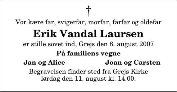 <p>Vor kære far, svigerfar, morfar, farfar og oldefar<br />Erik Vandal Laursen<br />er stille sovet ind, Grejs den 8. august 2007<br />På familiens vegne<br />Jan og Alice<br />Joan og Carsten<br />Begravelsen finder sted fra Grejs Kirke lørdag den 11. august kl. 14.00</p>