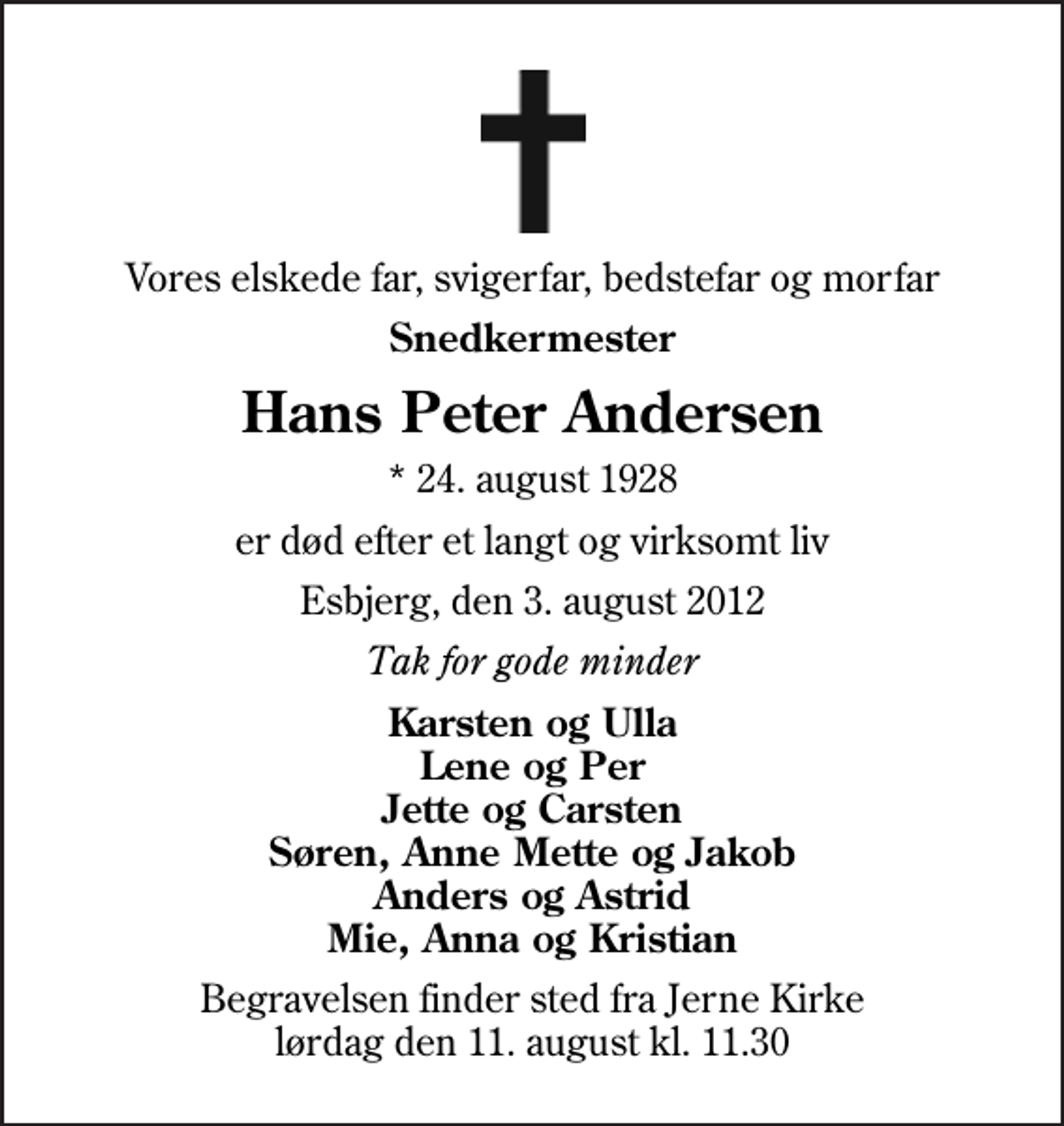 <p>Vores elskede far, svigerfar, bedstefar og morfar<br />Snedkermester<br />Hans Peter Andersen<br />* 24. august 1928<br />er død efter et langt og virksomt liv<br />Esbjerg, den 3. august 2012<br />Tak for gode minder<br />Karsten og Ulla Lene og Per Jette og Carsten Søren, Anne Mette og Jakob Anders og Astrid Mie, Anna og Kristian<br />Begravelsen finder sted fra Jerne Kirke lørdag den 11. august kl. 11.30</p>