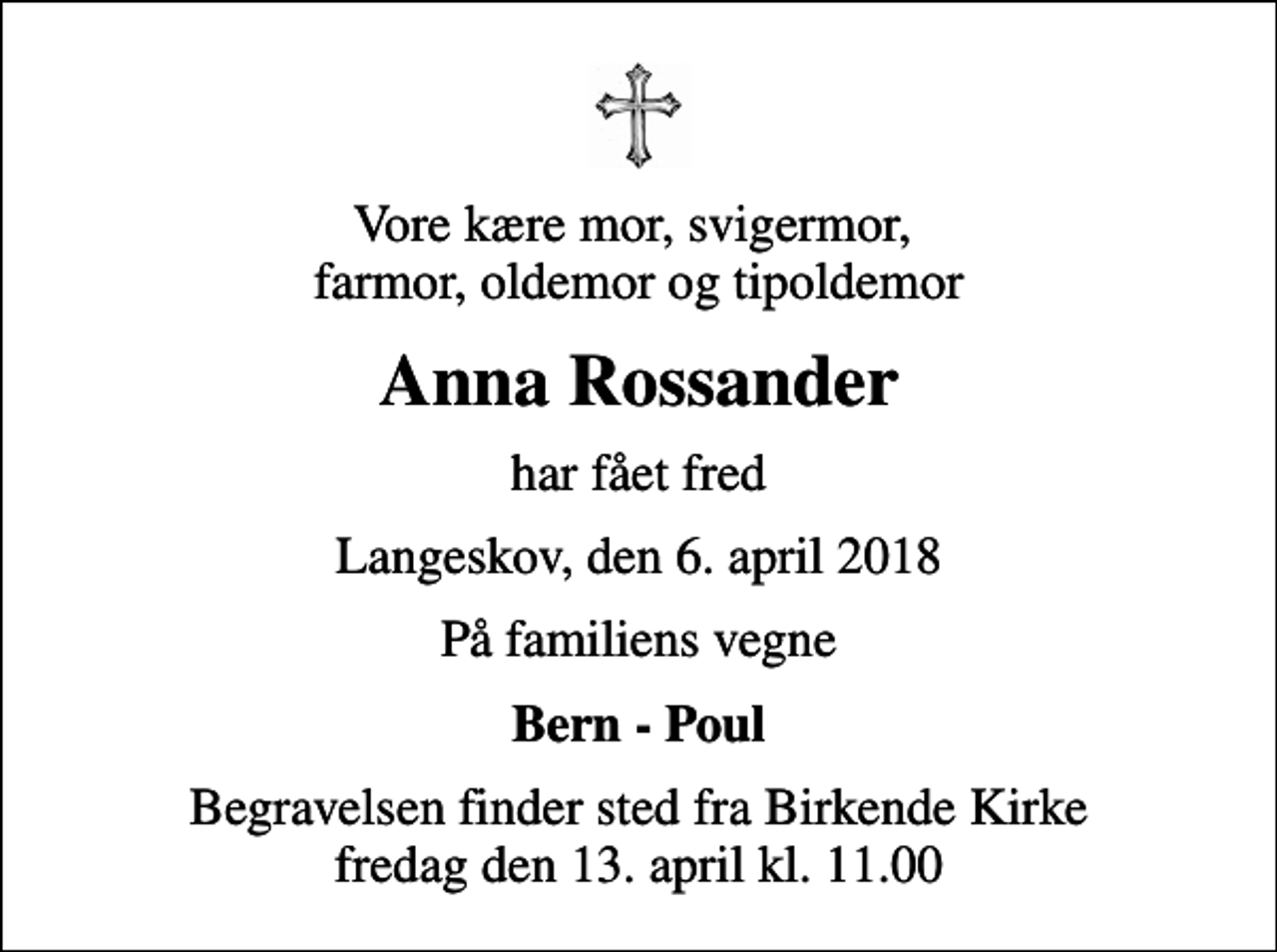 <p>Vore kære mor, svigermor, farmor, oldemor og tipoldemor<br />Anna Rossander<br />har fået fred<br />Langeskov, den 6. april 2018<br />På familiens vegne<br />Bern - Poul<br />Begravelsen finder sted fra Birkende Kirke fredag den 13. april kl. 11.00</p>