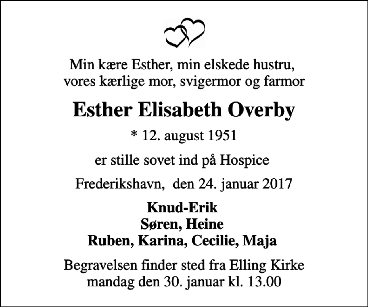 <p>Min kære Esther, min elskede hustru, vores kærlige mor, svigermor og farmor<br />Esther Elisabeth Overby<br />* 12. august 1951<br />er stille sovet ind på Hospice<br />Frederikshavn, den 24. januar 2017<br />Knud-Erik Søren, Heine Ruben, Karina, Cecilie, Maja<br />Begravelsen finder sted fra Elling Kirke mandag den 30. januar kl. 13.00</p>