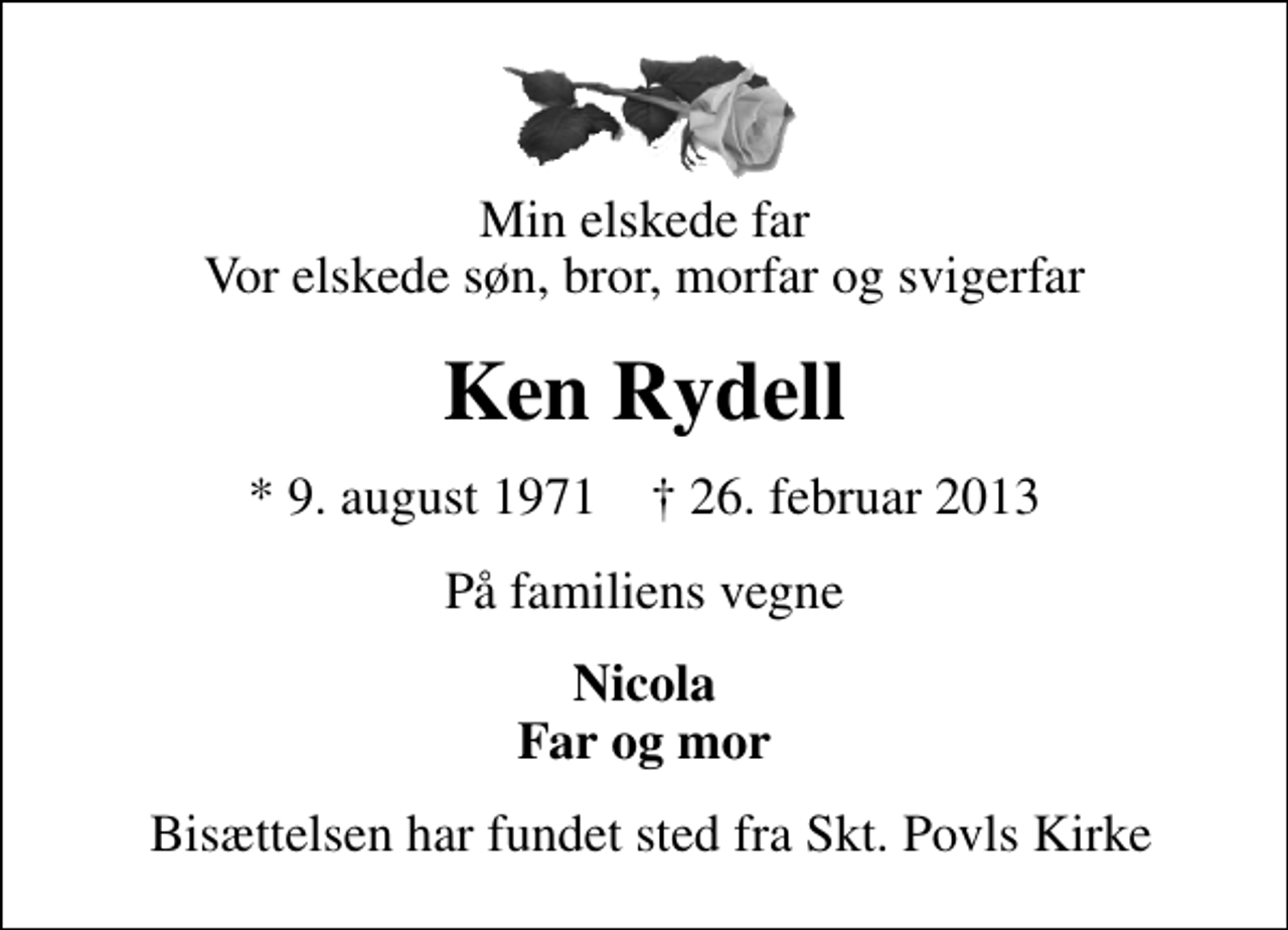 <p>Min elskede far Vor elskede søn, bror, morfar og svigerfar<br />Ken Rydell<br />* 9. august 1971 ✝ 26. februar 2013<br />På familiens vegne<br />Nicola Far og mor<br />Bisættelsen har fundet sted fra Skt. Povls Kirke</p>