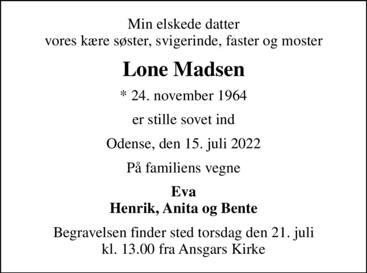 Min elskede datter vores kære søster, svigerinde, faster og moster
Lone Madsen
* 24. november 1964
er stille sovet ind
Odense, den 15. juli 2022
På familiens vegne
Eva Henrik, Anita og Bente
Begravelsen finder sted torsdag den 21. juli kl. 13.00 fra Ansgars Kirke
