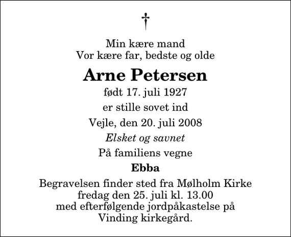 <p>Min kære mand Vor kære far, bedste og olde<br />Arne Petersen<br />født 17. juli 1927<br />er stille sovet ind<br />Vejle, den 20. juli 2008<br />Elsket og savnet<br />På familiens vegne<br />Ebba<br />Begravelsen finder sted fra Mølholm Kirke fredag den 25. juli kl. 13.00 med efterfølgende jordpåkastelse på Vinding kirkegård.</p>