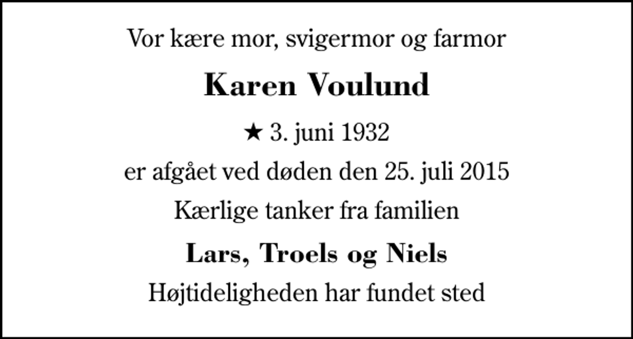 <p>Vor kære mor, svigermor og farmor<br />Karen Voulund<br />* 3. juni 1932<br />er afgået ved døden den 25. juli 2015<br />Kærlige tanker fra familien<br />Lars, Troels og Niels<br />Højtideligheden har fundet sted</p>