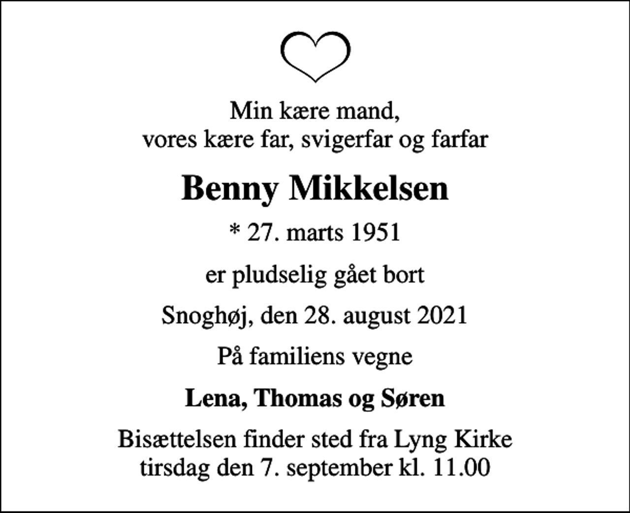 <p>Min kære mand, vores kære far, svigerfar og farfar<br />Benny Mikkelsen<br />* 27. marts 1951<br />er pludselig gået bort<br />Snoghøj, den 28. august 2021<br />På familiens vegne<br />Lena, Thomas og Søren<br />Bisættelsen finder sted fra Lyng Kirke tirsdag den 7. september kl. 11.00</p>