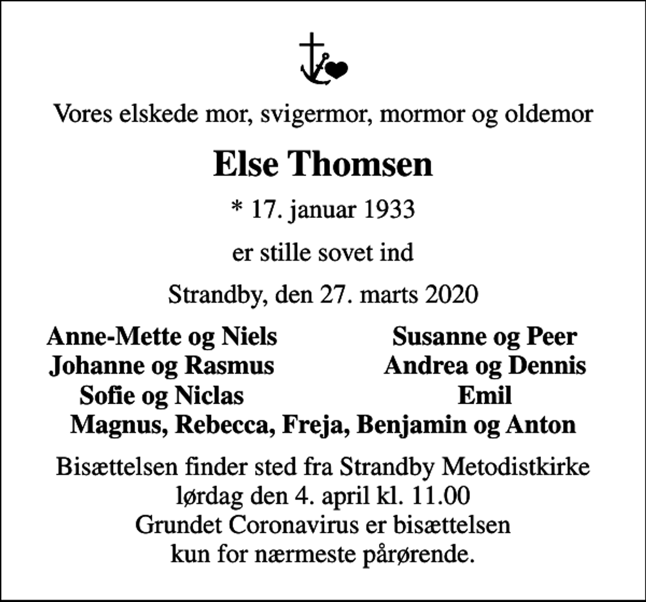 <p>Vores elskede mor, svigermor, mormor og oldemor<br />Else Thomsen<br />* 17. januar 1933<br />er stille sovet ind<br />Strandby, den 27. marts 2020<br />Anne-Mette og Niels<br />Susanne og Peer<br />Johanne og Rasmus<br />Andrea og Dennis<br />Sofie og Niclas<br />Emil<br />Bisættelsen finder sted fra Strandby Metodistkirke lørdag den 4. april kl. 11.00 Grundet Coronavirus er bisættelsen kun for nærmeste pårørende.</p>