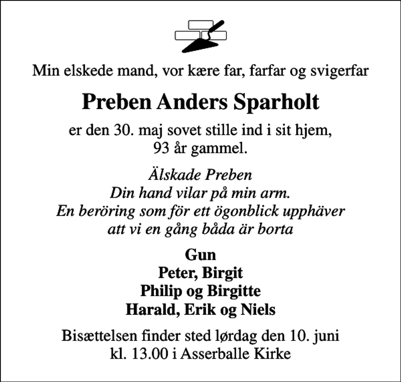 <p>Min elskede mand, vor kære far, farfar og svigerfar<br />Preben Anders Sparholt<br />er den 30. maj sovet stille ind i sit hjem, 93 år gammel.<br />Älskade Preben Din hand vilar på min arm. En beröring som för ett ögonblick upphäver att vi en gång båda är borta<br />Gun Peter, Birgit Philip og Birgitte Harald, Erik og Niels<br />Bisættelsen finder sted lørdag den 10. juni kl. 13.00 i Asserballe Kirke</p>