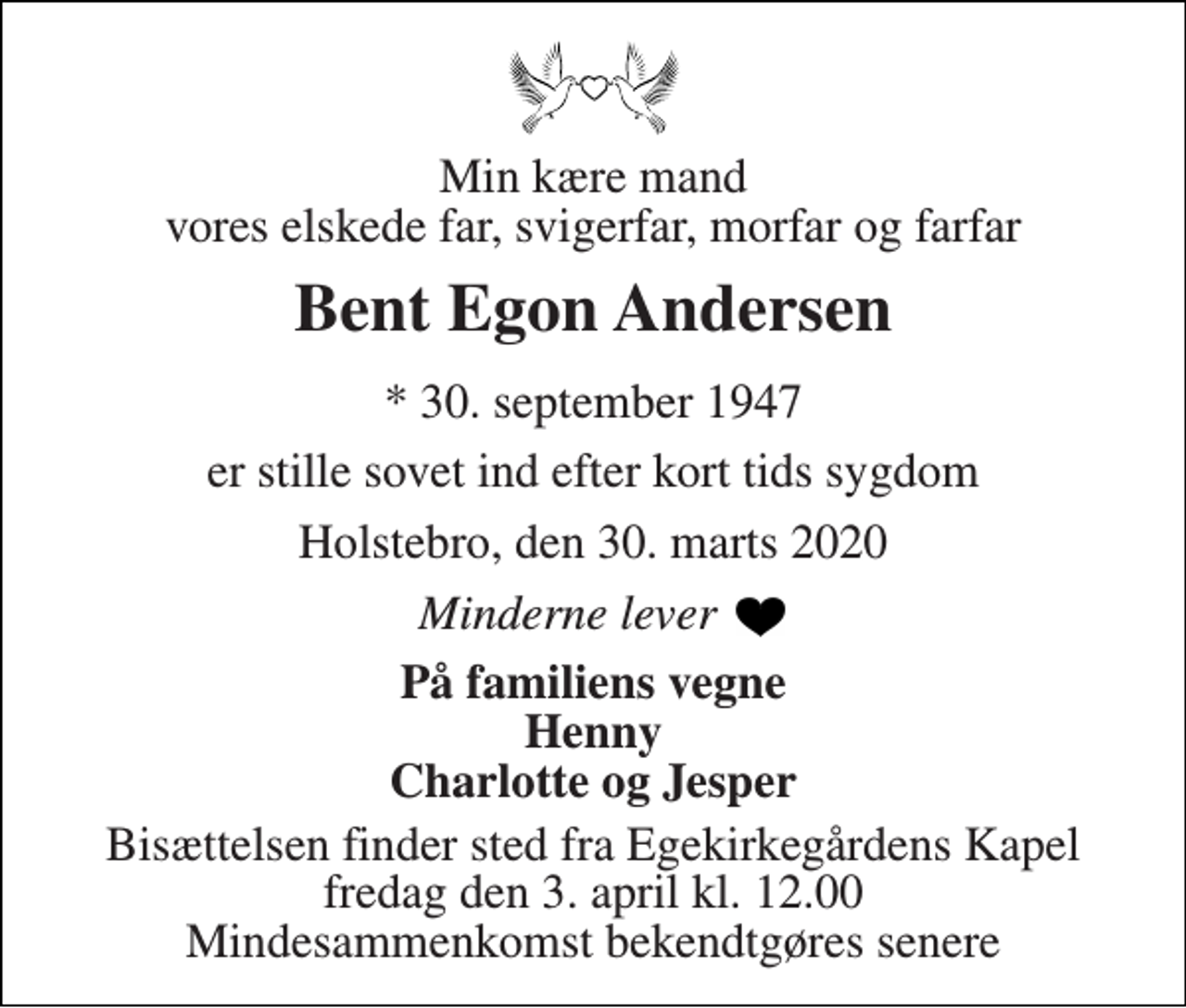 <p>Min kære mand vores elskede far, svigerfar, morfar og farfar<br />Bent Egon Andersen<br />* 30. september 1947<br />er stille sovet ind efter kort tids sygdom<br />Holstebro, den 30. marts 2020<br />Minderne lever<br />På familiens vegne Henny Charlotte og Jesper<br />Bisættelsen finder sted fra Egekirkegårdens Kapel fredag den 3. april kl. 12.00 Mindesammenkomst bekendtgøres senere</p>