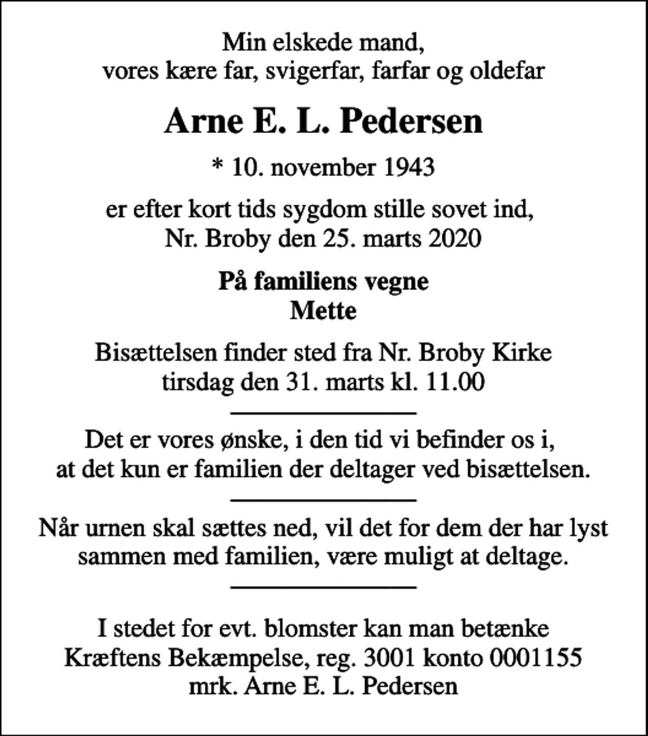 <p>Min elskede mand, vores kære far, svigerfar, farfar og oldefar<br />Arne E. L. Pedersen<br />* 10. november 1943<br />er efter kort tids sygdom stille sovet ind, Nr. Broby den 25. marts 2020<br />På familiens vegne Mette<br />Bisættelsen finder sted fra Nr. Broby Kirke tirsdag den 31. marts kl. 11.00 Det er vores ønske, i den tid vi befinder os i, at det kun er familien der deltager ved bisættelsen. Når urnen skal sættes ned, vil det for dem der har lyst sammen med familien, være muligt at deltage.<br />I stedet for evt. blomster kan man betænke<br />Kræftens Bekæmpelse reg.3001konto0001155mrk. Arne E. L.<br />Pedersen</p>