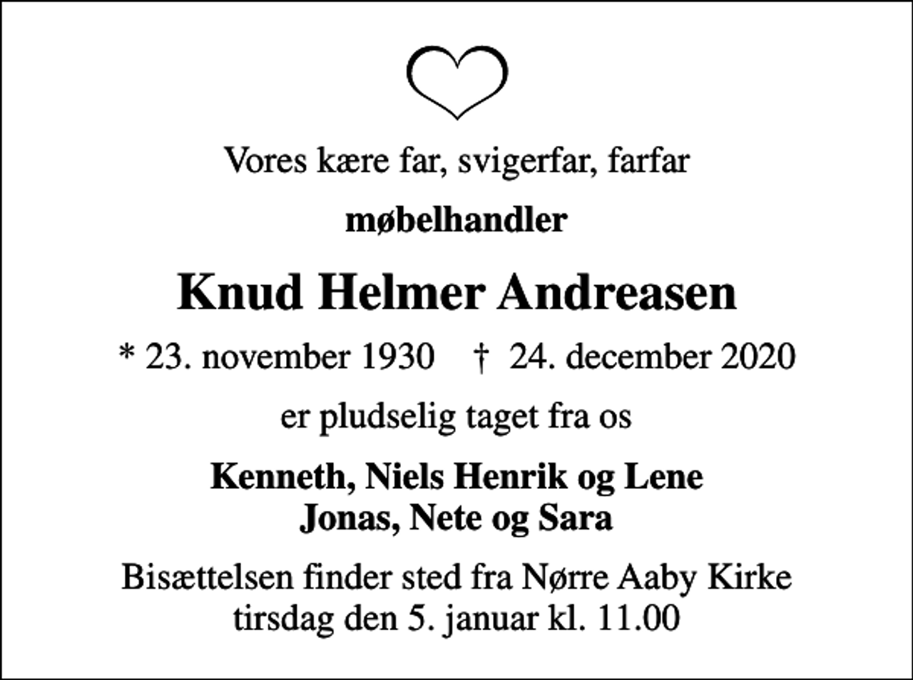 <p>Vores kære far, svigerfar, farfar<br />møbelhandler<br />Knud Helmer Andreasen<br />* 23. november 1930 ✝ 24. december 2020<br />er pludselig taget fra os<br />Kenneth, Niels Henrik og Lene Jonas, Nete og Sara<br />Bisættelsen finder sted fra Nørre Aaby Kirke tirsdag den 5. januar kl. 11.00</p>