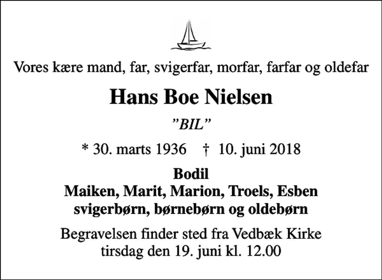 <p>Vores kære mand, far, svigerfar, morfar, farfar og oldefar<br />Hans Boe Nielsen<br />BIL<br />* 30. marts 1936 ✝ 10. juni 2018<br />Bodil Maiken, Marit, Marion, Troels, Esben svigerbørn, børnebørn og oldebørn<br />Begravelsen finder sted fra Vedbæk Kirke tirsdag den 19. juni kl. 12.00</p>