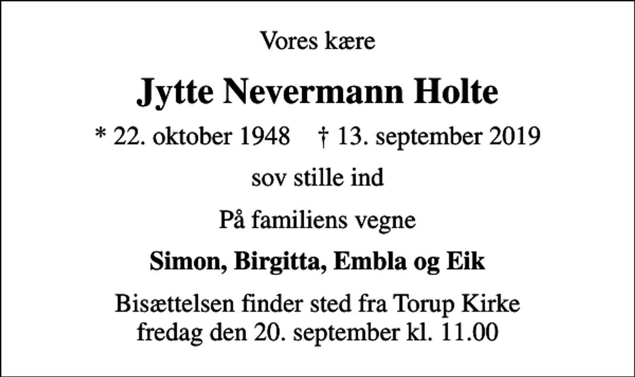 <p>Vores kære<br />Jytte Nevermann Holte<br />* 22. oktober 1948 ✝ 13. september 2019<br />sov stille ind<br />På familiens vegne<br />Simon, Birgitta, Embla og Eik<br />Bisættelsen finder sted fra Torup Kirke fredag den 20. september kl. 11.00</p>