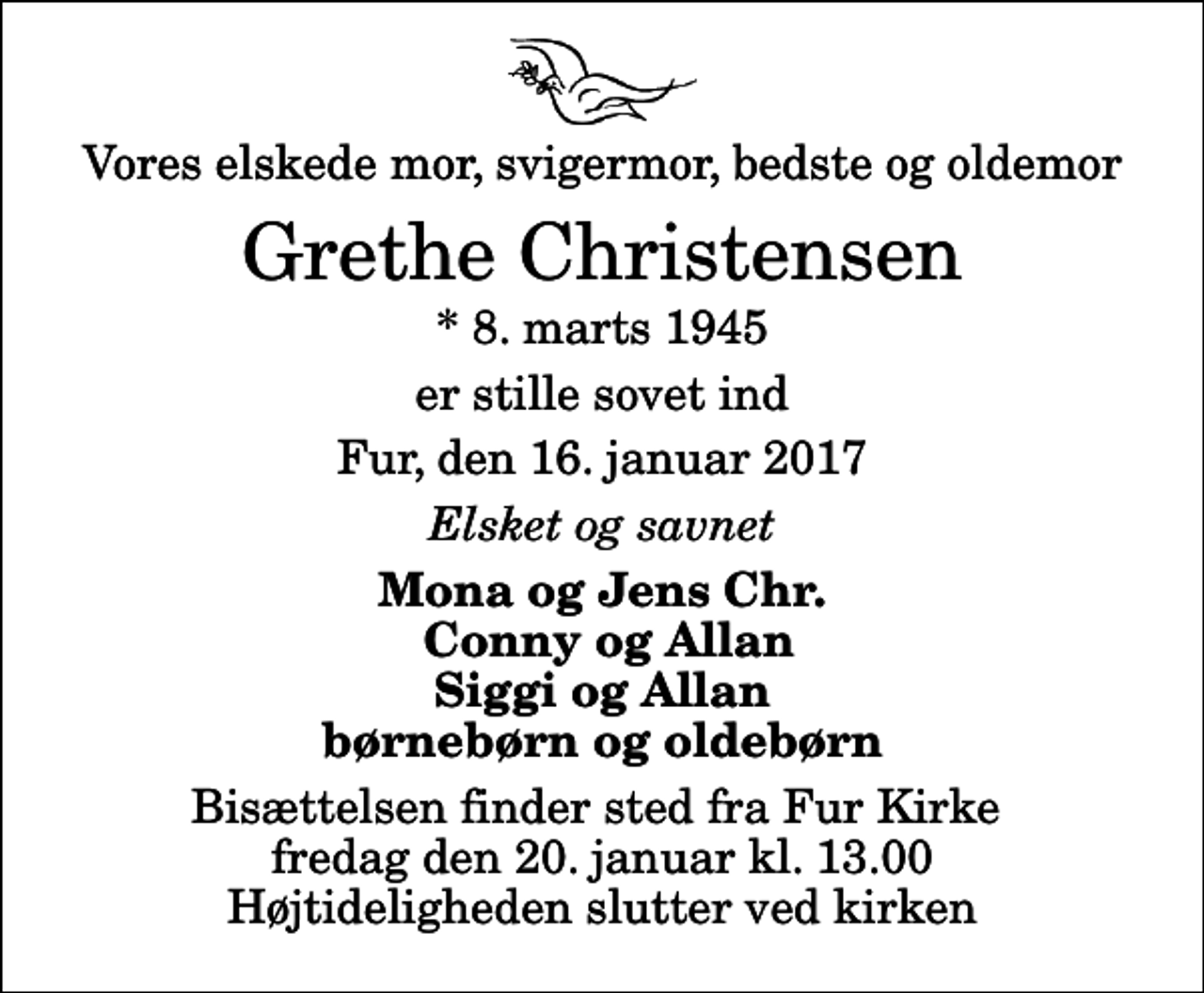 <p>Vores elskede mor, svigermor, bedste og oldemor<br />Grethe Christensen<br />* 8. marts 1945<br />er stille sovet ind<br />Fur, den 16. januar 2017<br />Elsket og savnet<br />Mona og Jens Chr. Conny og Allan Siggi og Allan børnebørn og oldebørn<br />Bisættelsen finder sted fra Fur Kirke fredag den 20. januar kl. 13.00 Højtideligheden slutter ved kirken</p>