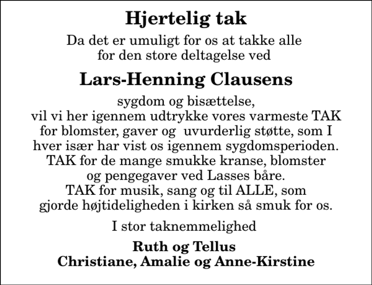 <p>Hjertelig tak<br />Da det er umuligt for os at takke alle for den store deltagelse ved<br />Lars-Henning Clausens<br />sygdom og bisættelse, vil vi her igennem udtrykke vores varmeste TAK for blomster, gaver og uvurderlig støtte, som I hver især har vist os igennem sygdomsperioden. TAK for de mange smukke kranse, blomster og pengegaver ved Lasses båre. TAK for musik, sang og til ALLE, som gjorde højtideligheden i kirken så smuk for os.<br />I stor taknemmelighed<br />Ruth og Tellus Christiane, Amalie og Anne-Kirstine</p>