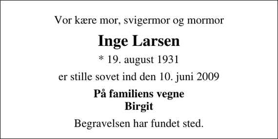 <p>Vor kære mor, svigermor og mormor<br />Inge Larsen<br />* 19. august 1931<br />er stille sovet ind den 10. juni 2009<br />På familiens vegne Birgit<br />Begravelsen har fundet sted.</p>