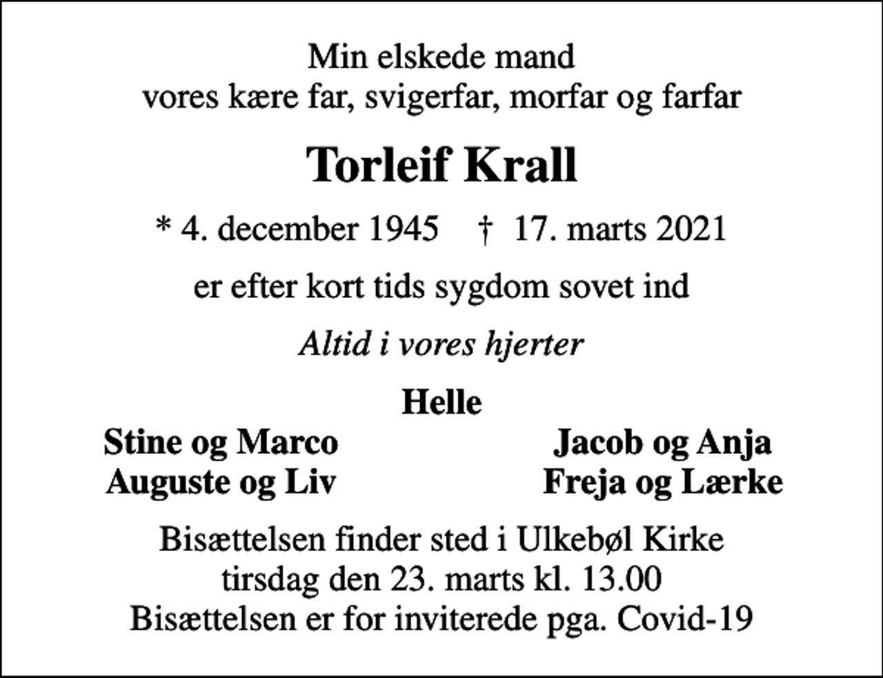 <p>Min elskede mand vores kære far, svigerfar, morfar og farfar<br />Torleif Krall<br />* 4. december 1945 ✝ 17. marts 2021<br />er efter kort tids sygdom sovet ind<br />Altid i vores hjerter<br />Helle<br />Stine og Marco<br />Jacob og Anja<br />Auguste og Liv<br />Freja og Lærke<br />Bisættelsen finder sted i Ulkebøl Kirke tirsdag den 23. marts kl. 13.00 Bisættelsen er for inviterede pga. Covid-19</p>