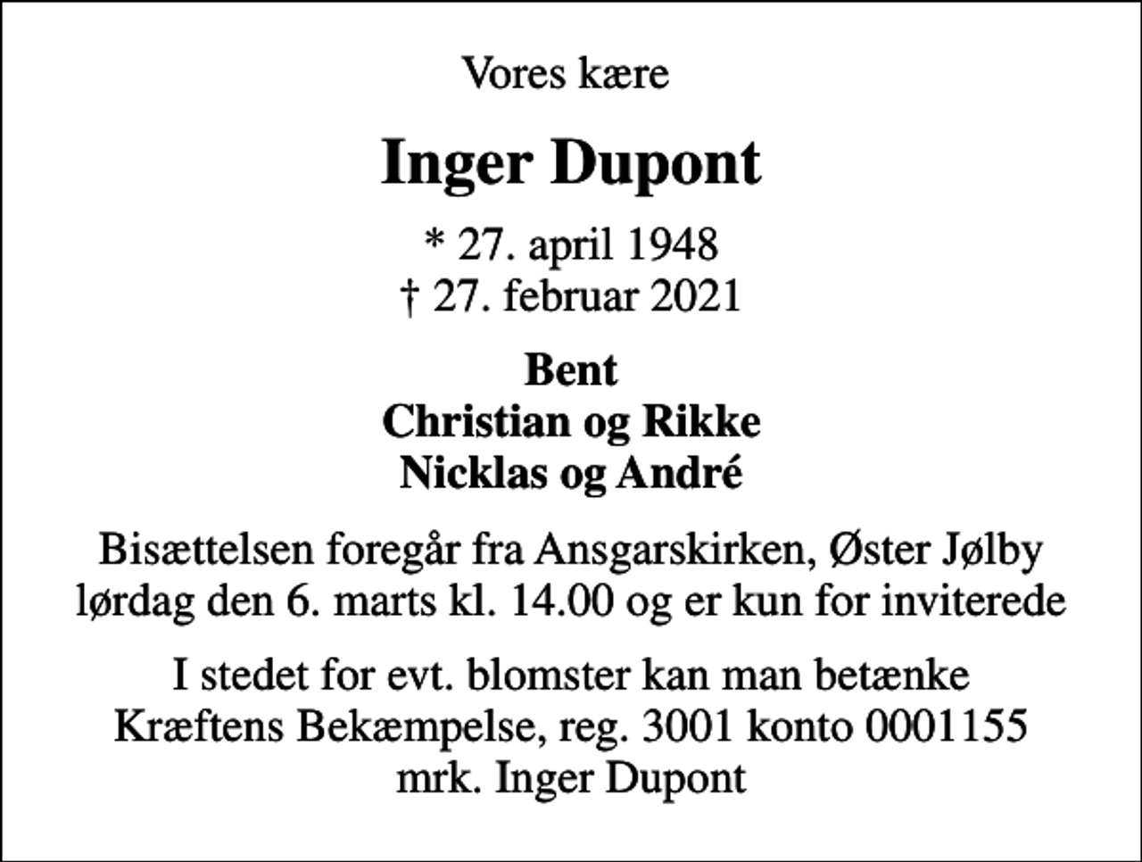 <p>Vores kære<br />Inger Dupont<br />* 27. april 1948 27. februar 2021<br />Bent Christian og Rikke Nicklas og André<br />Bisættelsen foregår fra Ansgarskirken, Øster Jølby lørdag den 6. marts kl. 14.00 og er kun for inviterede<br />I stedet for evt. blomster kan man betænke<br />Kræftens Bekæmpelse reg.3001konto0001155mrk. Inger<br />Dupont</p>
