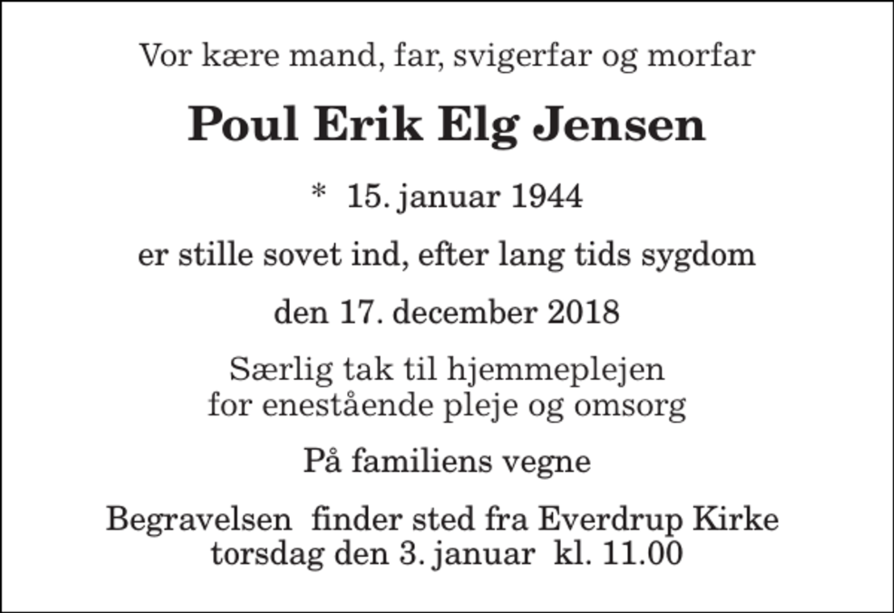 <p>Vor kære mand, far, svigerfar og morfar<br />Poul Erik Elg Jensen<br />*​ 15. januar 1944<br />er stille sovet ind, efter lang tids sygdom<br />den 17. december 2018<br />Særlig tak til hjemmeplejen for enestående pleje og omsorg<br />På familiens vegne<br />Begravelsen​ finder sted fra Everdrup Kirke​ torsdag den 3. januar​ kl. 11.00</p>