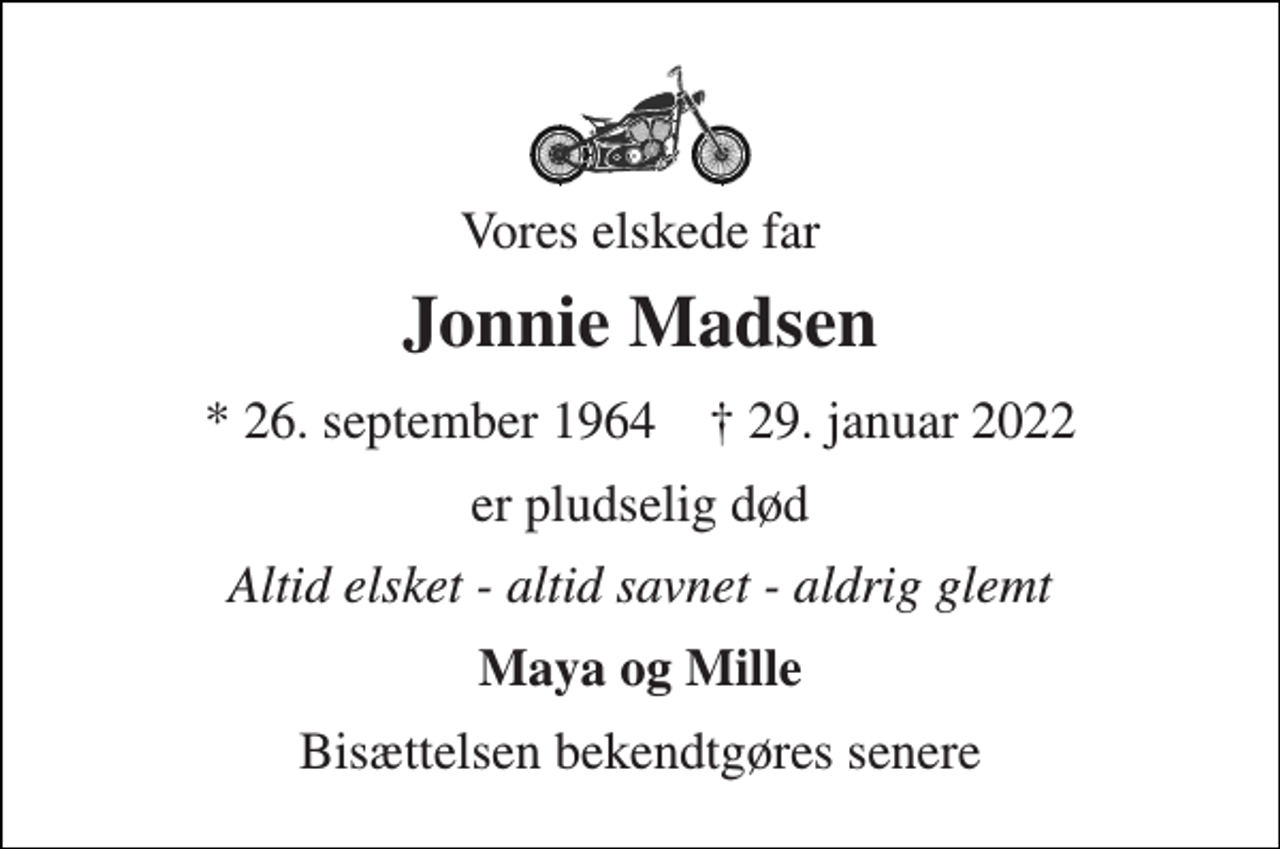 <p>Vores elskede far<br />Jonnie Madsen<br />*​ 26. september 1964​ †​ 29. januar 2022<br />er pludselig død<br />Altid elsket - altid savnet - aldrig glemt<br />Maya og Mille<br />Bisættelsen bekendtgøres senere</p>