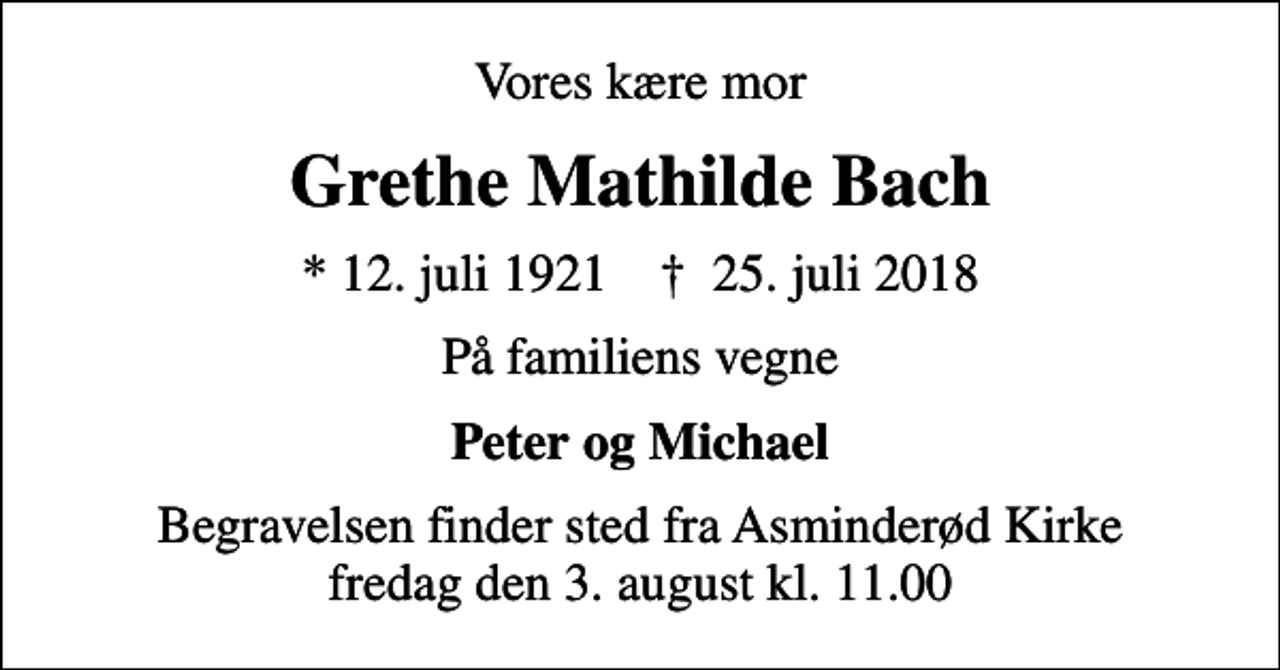 <p>Vores kære mor<br />Grethe Mathilde Bach<br />* 12. juli 1921 ✝ 25. juli 2018<br />På familiens vegne<br />Peter og Michael<br />Begravelsen finder sted fra Asminderød Kirke fredag den 3. august kl. 11.00</p>