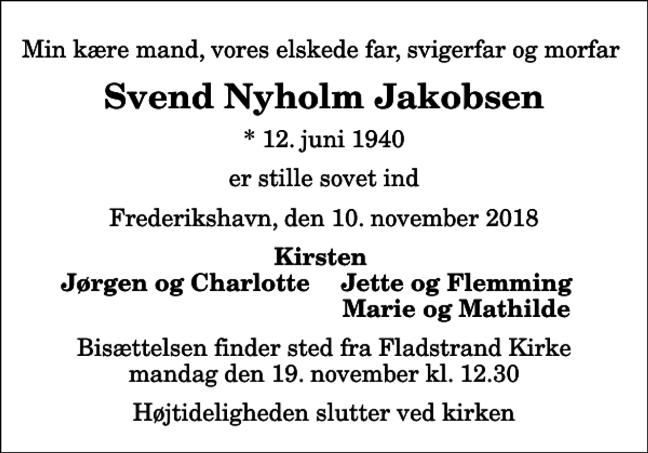 <p>Min kære mand, vores elskede far, svigerfar og morfar<br />Svend Nyholm Jakobsen<br />* 12. juni 1940<br />er stille sovet ind<br />Frederikshavn, den 10. november 2018<br />Kirsten<br />Jørgen og Charlotte<br />Jette og Flemming<br />Marie og Mathilde<br />Bisættelsen finder sted fra Fladstrand Kirke mandag den 19. november kl. 12.30 Højtideligheden slutter ved kirken</p>