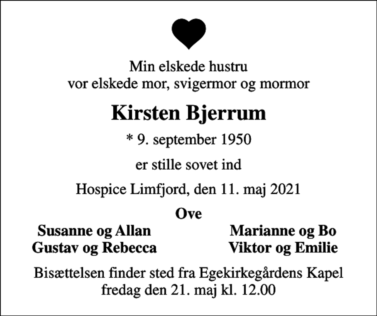 <p>Min elskede hustru vor elskede mor, svigermor og mormor<br />Kirsten Bjerrum<br />* 9. september 1950<br />er stille sovet ind<br />Hospice Limfjord, den 11. maj 2021<br />Ove<br />Susanne og Allan<br />Marianne og Bo<br />Gustav og Rebecca<br />Viktor og Emilie<br />Bisættelsen finder sted fra Egekirkegårdens Kapel fredag den 21. maj kl. 12.00</p>