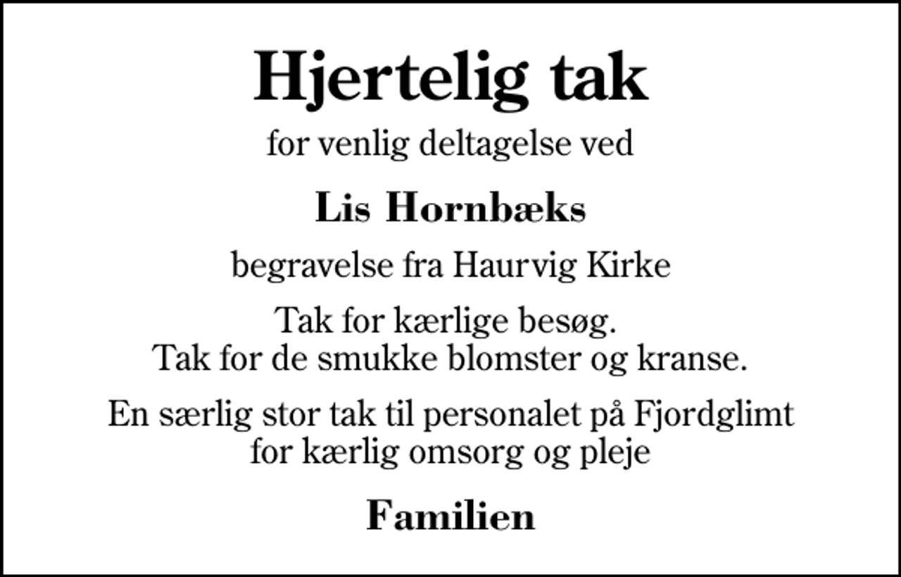<p>Hjertelig tak<br />for venlig deltagelse ved<br />Lis Hornbæks<br />begravelse fra Haurvig Kirke<br />Tak for kærlige besøg. Tak for de smukke blomster og kranse.<br />En særlig stor tak til personalet på Fjordglimt for kærlig omsorg og pleje<br />Familien</p>
