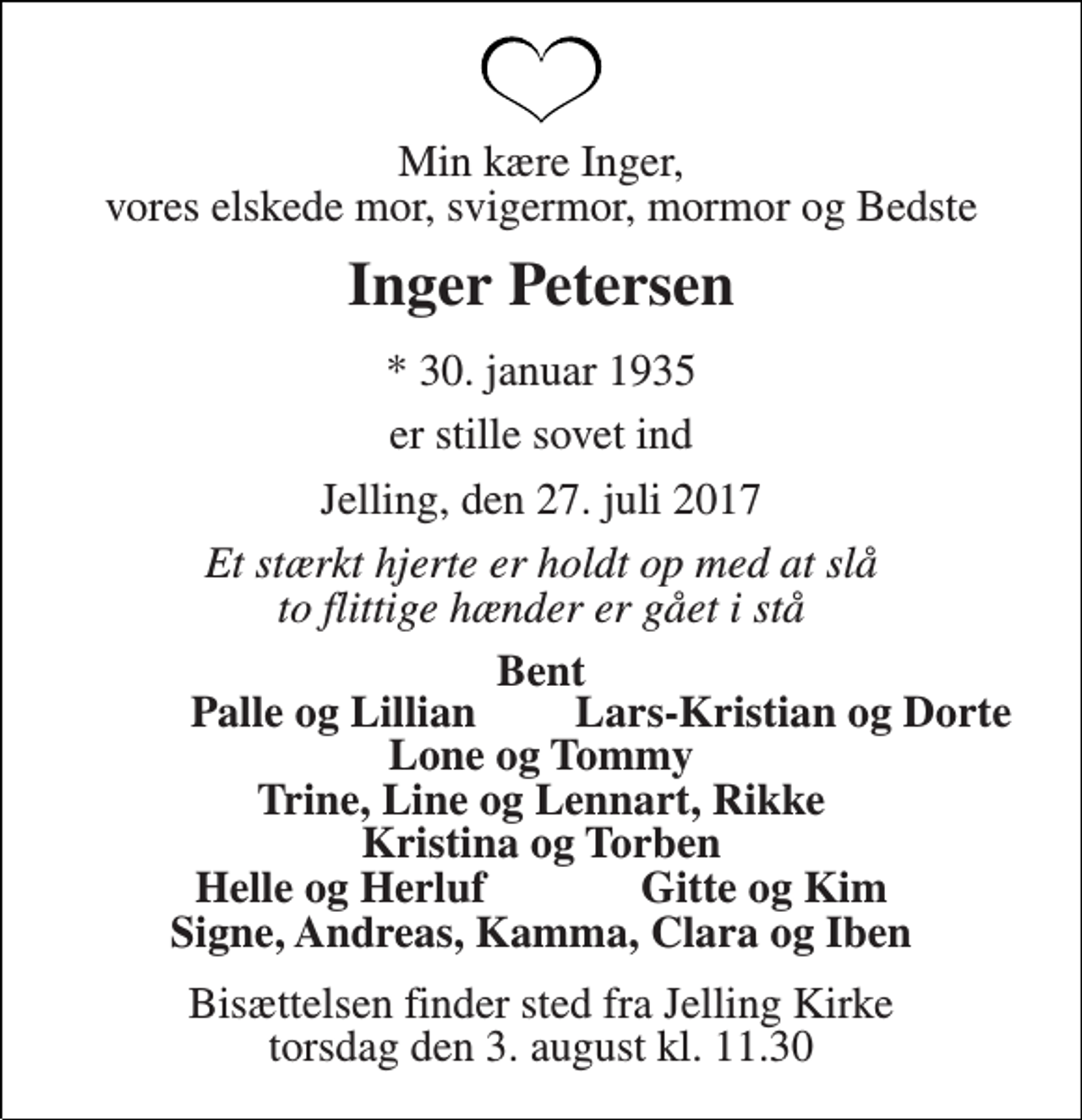 <p>Min kære Inger, vores elskede mor, svigermor, mormor og Bedste<br />Inger Petersen<br />* 30. januar 1935<br />er stille sovet ind<br />Jelling, den 27. juli 2017<br />Et stærkt hjerte er holdt op med at slå to flittige hænder er gået i stå<br />Bent<br />Palle og Lillian<br />Lars-Kristian og Dorte<br />Bisættelsen finder sted fra Jelling Kirke torsdag den 3. august kl. 11.30</p>