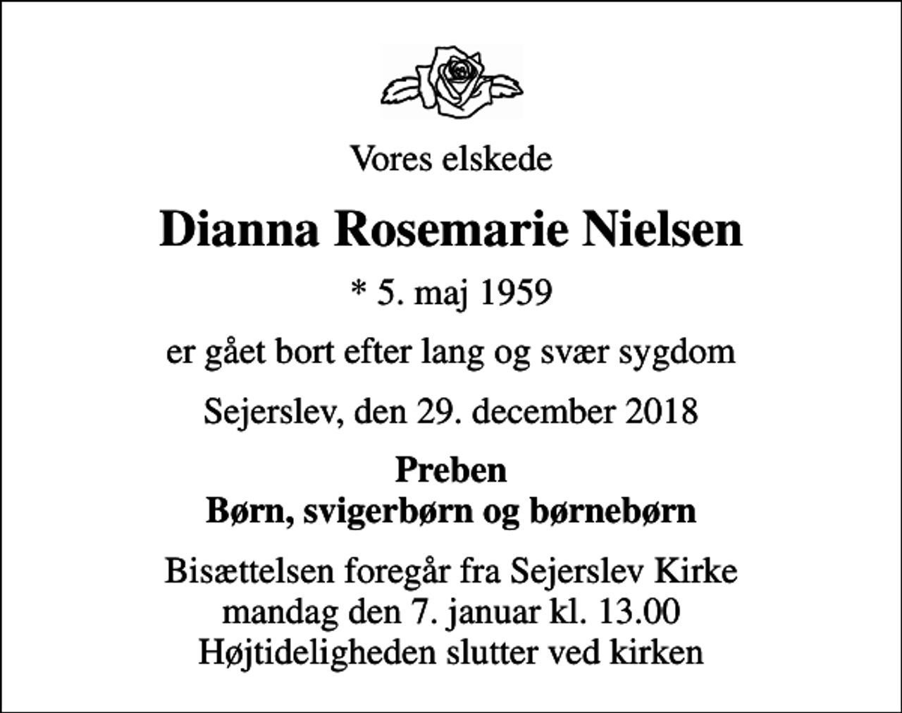 <p>Vores elskede<br />Dianna Rosemarie Nielsen<br />* 5. maj 1959<br />er gået bort efter lang og svær sygdom<br />Sejerslev, den 29. december 2018<br />Preben Børn, svigerbørn og børnebørn<br />Bisættelsen foregår fra Sejerslev Kirke mandag den 7. januar kl. 13.00 Højtideligheden slutter ved kirken</p>