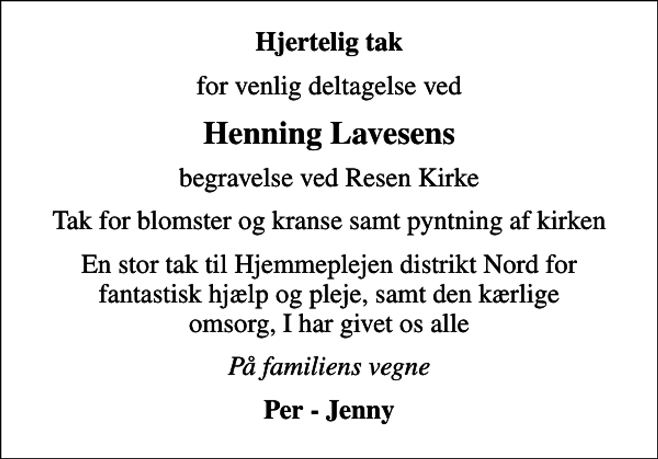 <p>Hjertelig tak<br />for venlig deltagelse ved<br />Henning Lavesens<br />begravelse ved Resen Kirke<br />Tak for blomster og kranse samt pyntning af kirken<br />En stor tak til Hjemmeplejen distrikt Nord for fantastisk hjælp og pleje, samt den kærlige omsorg, I har givet os alle<br />På familiens vegne<br />Per - Jenny</p>