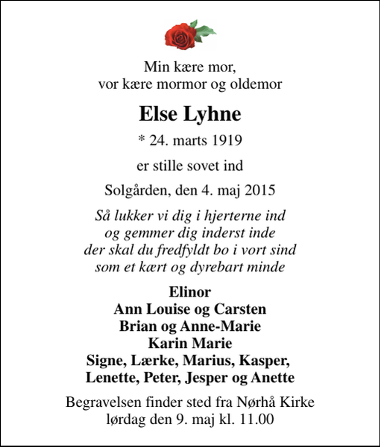 <p>Min kære mor, vor kære mormor og oldemor<br />Else Lyhne<br />* 24. marts 1919<br />er stille sovet ind<br />Solgården, den 4. maj 2015<br />Så lukker vi dig i hjerterne ind og gemmer dig inderst inde der skal du fredfyldt bo i vort sind som et kært og dyrebart minde<br />Elinor Ann Louise og Carsten Brian og Anne-Marie Karin Marie Signe, Lærke, Marius, Kasper, Lenette, Peter, Jesper og Anette<br />Begravelsen finder sted fra Nørhå Kirke lørdag den 9. maj kl. 11.00</p>