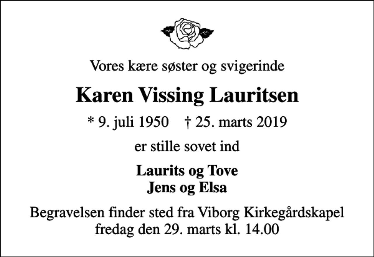 <p>Vores kære søster og svigerinde<br />Karen Vissing Lauritsen<br />* 9. juli 1950 ✝ 25. marts 2019<br />er stille sovet ind<br />Laurits og Tove Jens og Elsa<br />Begravelsen finder sted fra Viborg Kirkegårdskapel fredag den 29. marts kl. 14.00</p>
