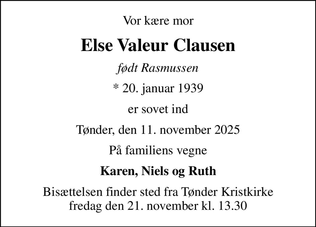 Vor kære mor
Else Valeur Clausen
født Rasmussen
* 20. januar 1939
er sovet ind
Tønder, den 11. november 2025
På familiens vegne
Karen, Niels og Ruth
Bisættelsen finder sted fra Tønder Kristkirke  fredag den 21. november kl. 13.30