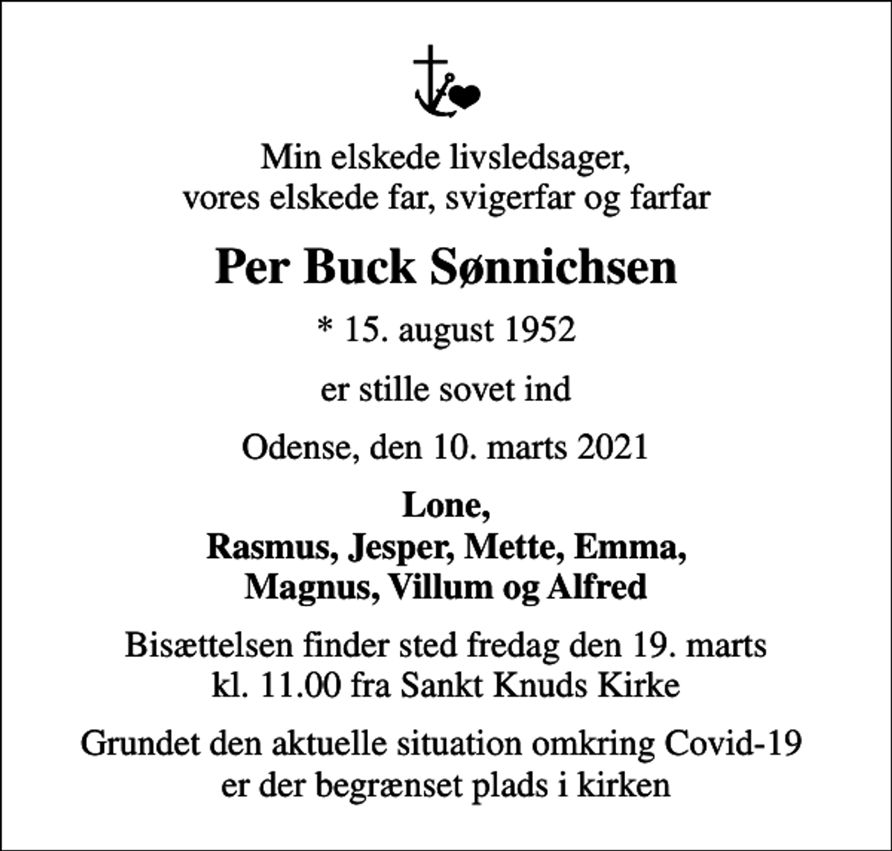 <p>Min elskede livsledsager, vores elskede far, svigerfar og farfar<br />Per Buck Sønnichsen<br />* 15. august 1952<br />er stille sovet ind<br />Odense, den 10. marts 2021<br />Lone, Rasmus, Jesper, Mette, Emma, Magnus, Villum og Alfred<br />Bisættelsen finder sted fredag den 19. marts kl. 11.00 fra Sankt Knuds Kirke<br />Grundet den aktuelle situation omkring Covid-19 er der begrænset plads i kirken</p>