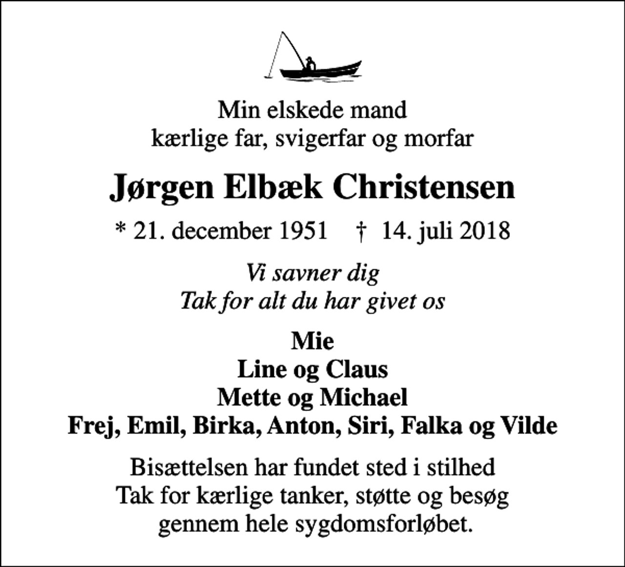 <p>Min elskede mand kærlige far, svigerfar og morfar<br />Jørgen Elbæk Christensen<br />* 21. december 1951 ✝ 14. juli 2018<br />Vi savner dig Tak for alt du har givet os<br />Mie Line og Claus Mette og Michael Frej, Emil, Birka, Anton, Siri, Falka og Vilde<br />Bisættelsen har fundet sted i stilhed Tak for kærlige tanker, støtte og besøg gennem hele sygdomsforløbet.</p>