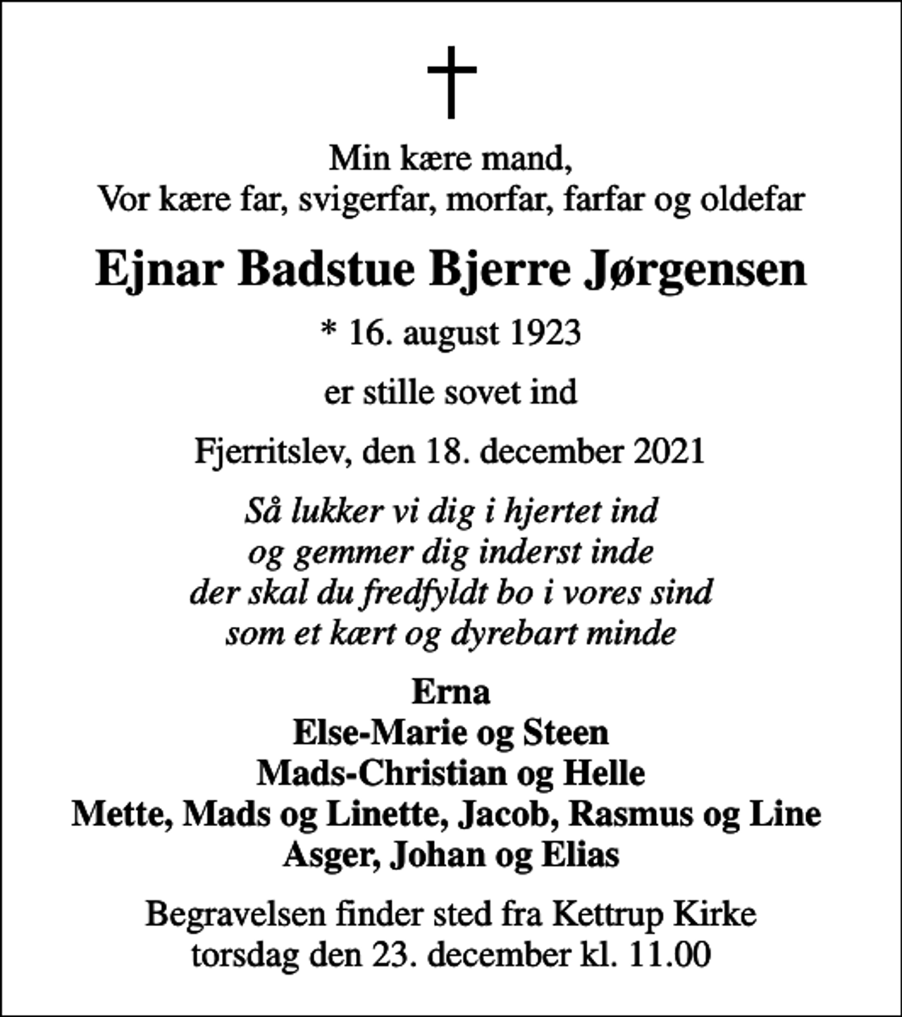 <p>Min kære mand, Vor kære far, svigerfar, morfar, farfar og oldefar<br />Ejnar Badstue Bjerre Jørgensen<br />* 16. august 1923<br />er stille sovet ind<br />Fjerritslev, den 18. december 2021<br />Så lukker vi dig i hjertet ind og gemmer dig inderst inde der skal du fredfyldt bo i vores sind som et kært og dyrebart minde<br />Erna Else-Marie og Steen Mads-Christian og Helle Mette, Mads og Linette, Jacob, Rasmus og Line Asger, Johan og Elias<br />Begravelsen finder sted fra Kettrup Kirke torsdag den 23. december kl. 11.00</p>