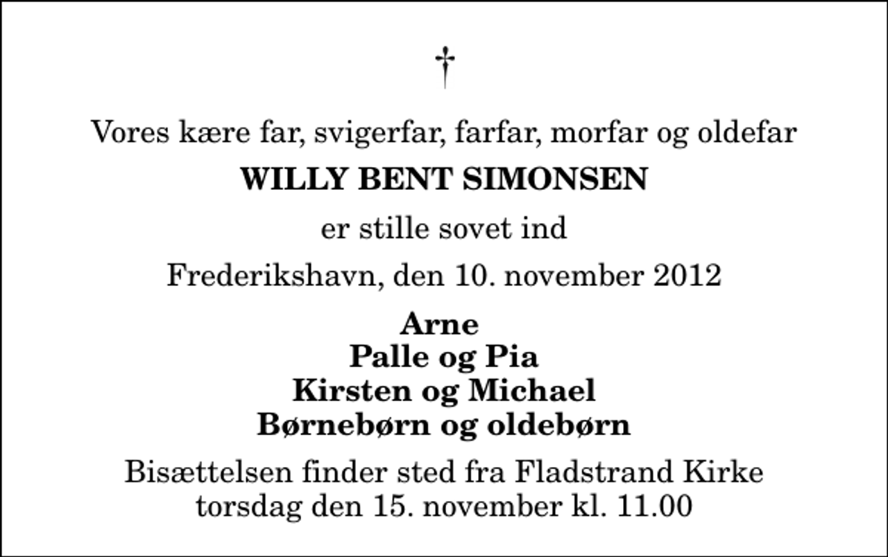 <p>Vores kære far, svigerfar, farfar, morfar og oldefar<br />Willy Bent Simonsen<br />er stille sovet ind<br />Frederikshavn, den 10. november 2012<br />Arne Palle og Pia Kirsten og Michael Børnebørn og oldebørn<br />Bisættelsen finder sted fra Fladstrand Kirke torsdag den 15. november kl. 11.00</p>