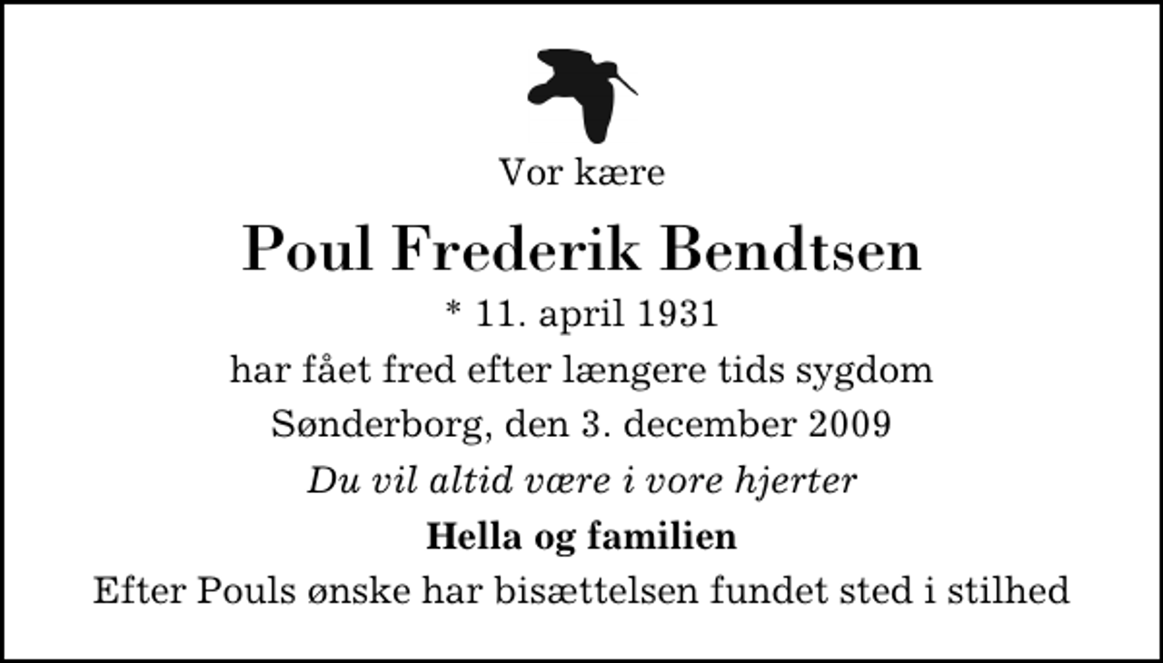 <p>Vor kære<br />Poul Frederik Bendtsen<br />* 11. april 1931<br />har fået fred efter længere tids sygdom<br />Sønderborg, den 3. december 2009<br />Du vil altid være i vore hjerter<br />Hella og familien<br />Efter Pouls ønske har bisættelsen fundet sted i stilhed</p>