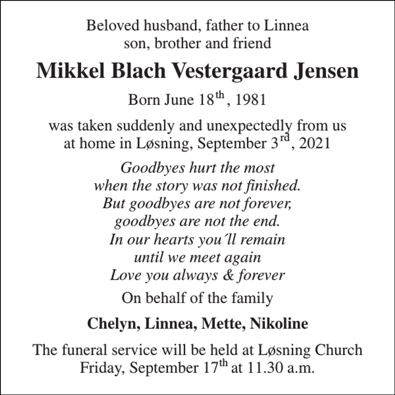 <p>Beloved husband, father to Linnea son, brother and friend<br />Mikkel Blach Vestergaard Jensen<br />Born June 18 , 1981<br />was taken suddenly and unexpectedly from us at home in Løsning, September 3 , 2021<br />Goodbyes hurt the most when the story was not finished. But goodbyes are not forever, goodbyes are not the end. In our hearts you´ll remain until we meet again Love you always &amp; forever<br />On behalf of the family<br />Chelyn, Linnea, Mette, Nikoline<br />The funeral service will be held at Løsning Church Friday, September 17 at 11.30 a.m.<br />rd<br />th<br />th</p>
