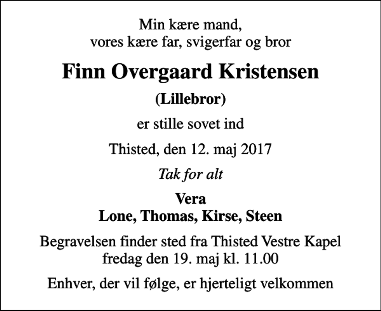 <p>Min kære mand, vores kære far, svigerfar og bror<br />Finn Overgaard Kristensen<br />(Lillebror)<br />er stille sovet ind<br />Thisted, den 12. maj 2017<br />Tak for alt<br />Vera Lone, Thomas, Kirse, Steen<br />Begravelsen finder sted fra Thisted Vestre Kapel fredag den 19. maj kl. 11.00<br />Enhver, der vil følge, er hjerteligt velkommen</p>